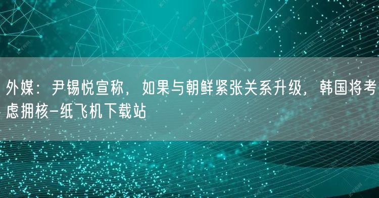 外媒：尹锡悦宣称，如果与朝鲜紧张关系升级，韩国将考虑拥核-纸飞机下载站