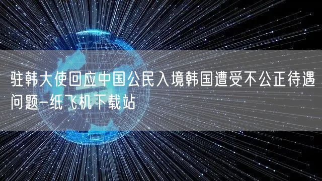 驻韩大使回应中国公民入境韩国遭受不公正待遇问题-纸飞机下载站