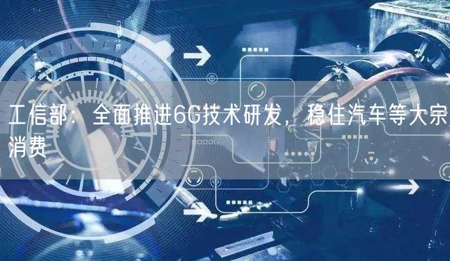 工信部：全面推进6G技术研发，稳住汽车等大宗消费