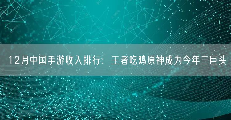 12月中国手游收入排行：王者吃鸡原神成为今年三巨头