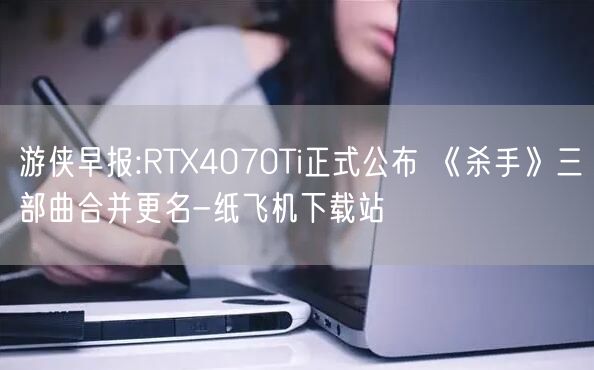 游侠早报:RTX4070Ti正式公布 《杀手》三部曲合并更名-纸飞机下载站