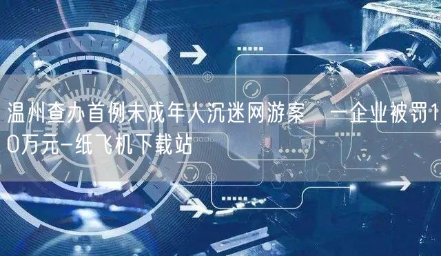 温州查办首例未成年人沉迷网游案　一企业被罚10万元-纸飞机下载站