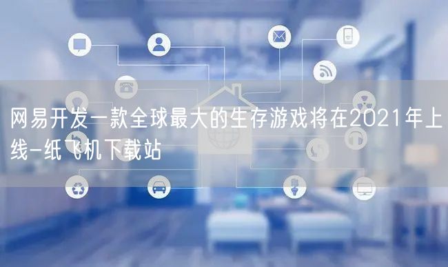 网易开发一款全球最大的生存游戏将在2021年上线-纸飞机下载站