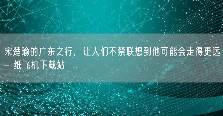 宋楚瑜的广东之行，让人们不禁联想到他可能会走得更远- 纸飞机下载站