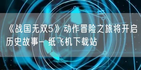 《战国无双5》动作冒险之旅将开启历史故事- 纸飞机下载站