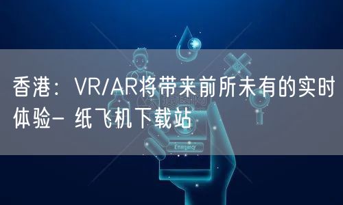 香港：VR/AR将带来前所未有的实时体验- 纸飞机下载站