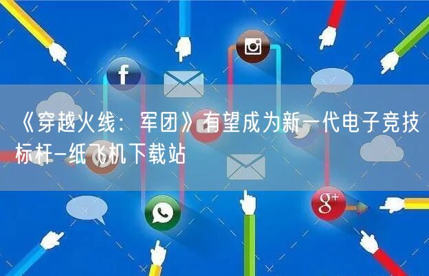 《穿越火线：军团》有望成为新一代电子竞技标杆-纸飞机下载站