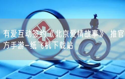 有爱互动签约《北京爱情故事》 推官方手游-纸飞机下载站