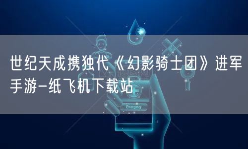 世纪天成携独代《幻影骑士团》进军手游-纸飞机下载站