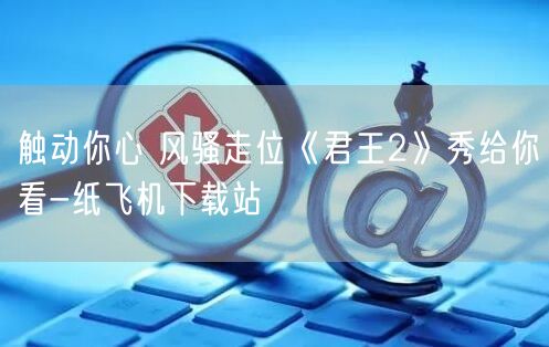 触动你心 风骚走位《君王2》秀给你看-纸飞机下载站