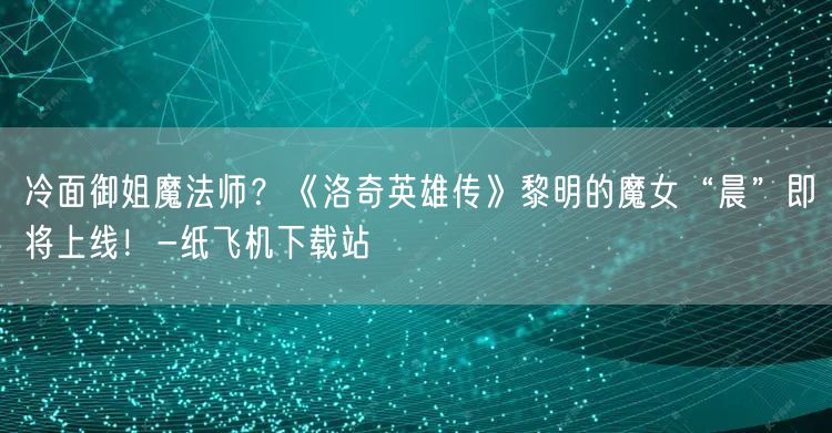 冷面御姐魔法师？《洛奇英雄传》黎明的魔女“晨”即将上线！-纸飞机下载站