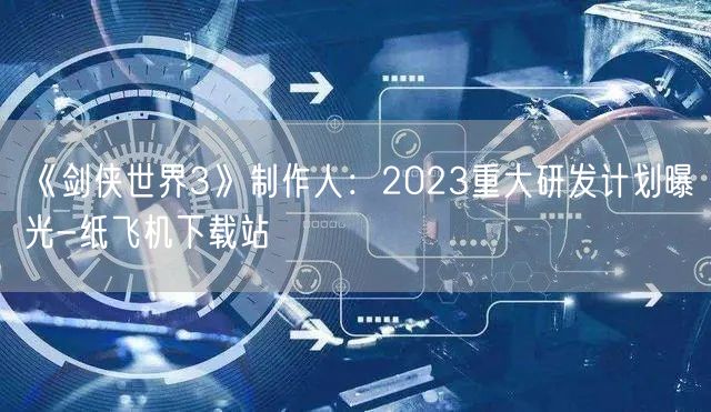 《剑侠世界3》制作人：2023重大研发计划曝光-纸飞机下载站