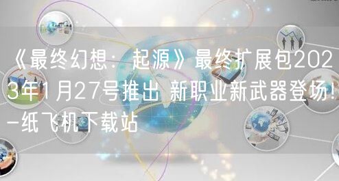 《最终幻想：起源》最终扩展包2023年1月27号推出 新职业新武器登场！-纸飞机下载站