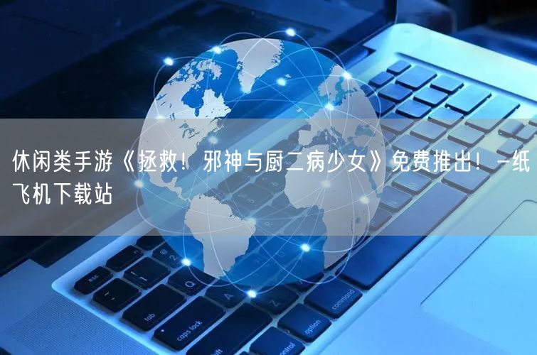 休闲类手游《拯救！邪神与厨二病少女》免费推出！-纸飞机下载站