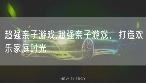超强亲子游戏,超强亲子游戏，打造欢乐家庭时光
