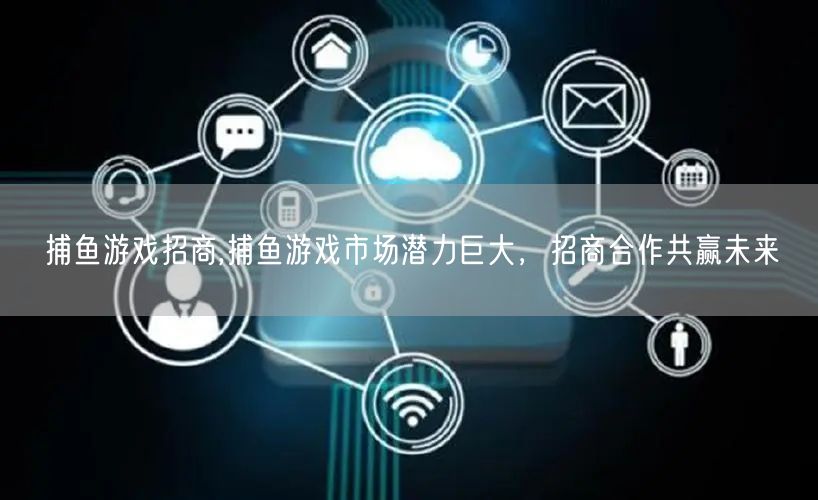 捕鱼游戏招商,捕鱼游戏市场潜力巨大，招商合作共赢未来