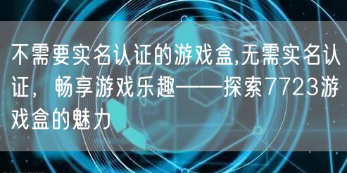 不需要实名认证的游戏盒,无需实名认证，畅享游戏乐趣——探索7723游戏盒的魅力