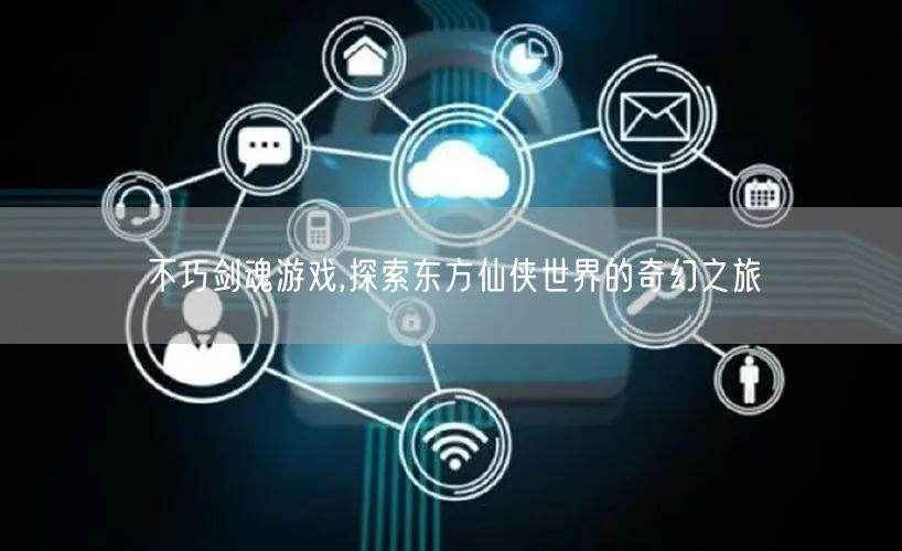 不巧剑魂游戏,探索东方仙侠世界的奇幻之旅