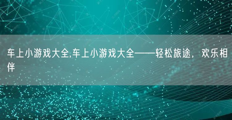 车上小游戏大全,车上小游戏大全——轻松旅途，欢乐相伴