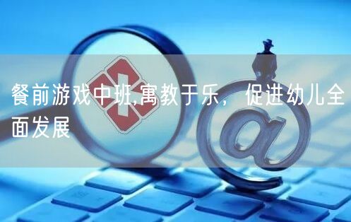 餐前游戏中班,寓教于乐，促进幼儿全面发展