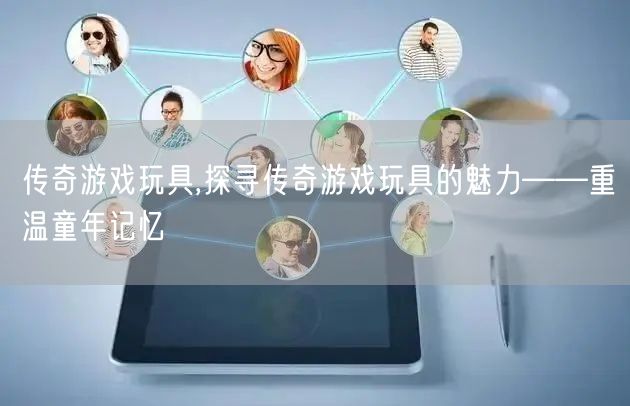 传奇游戏玩具,探寻传奇游戏玩具的魅力——重温童年记忆