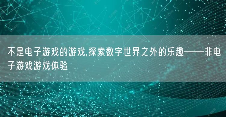 不是电子游戏的游戏,探索数字世界之外的乐趣——非电子游戏游戏体验