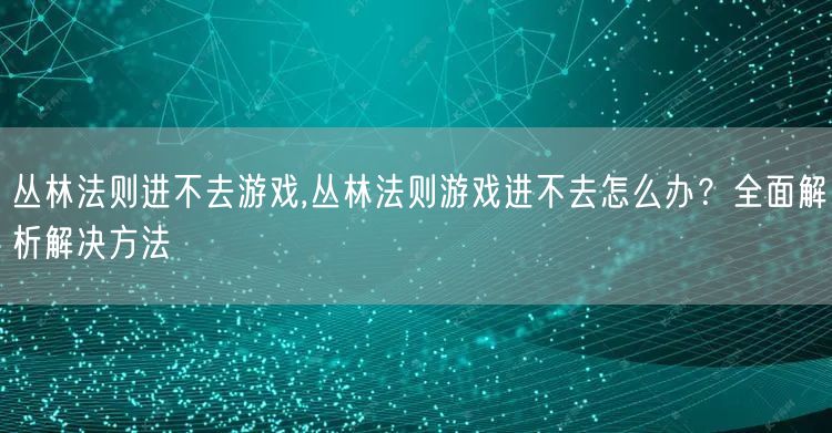 丛林法则进不去游戏,丛林法则游戏进不去怎么办？全面解析解决方法