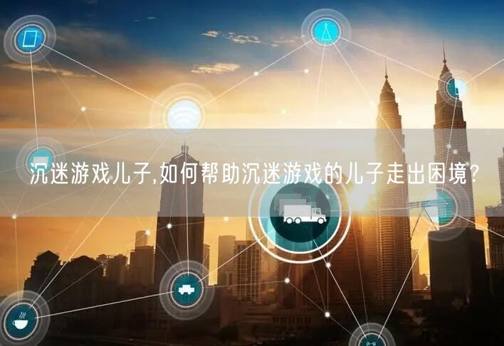 沉迷游戏儿子,如何帮助沉迷游戏的儿子走出困境？