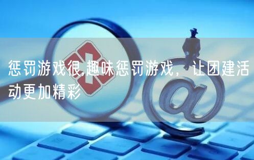 惩罚游戏很,趣味惩罚游戏，让团建活动更加精彩