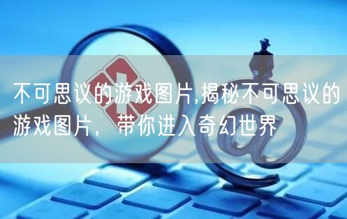 不可思议的游戏图片,揭秘不可思议的游戏图片，带你进入奇幻世界