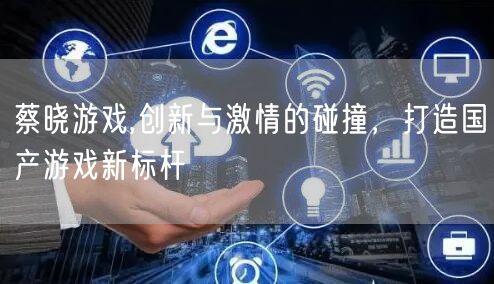 蔡晓游戏,创新与激情的碰撞，打造国产游戏新标杆