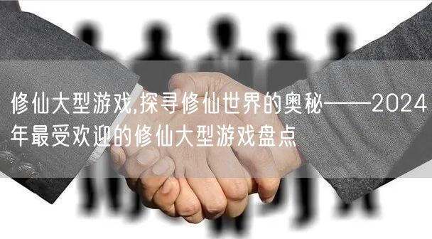 修仙大型游戏,探寻修仙世界的奥秘——2024年最受欢迎的修仙大型游戏盘点